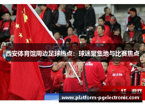 西安体育馆周边足球热点：球迷聚集地与比赛焦点