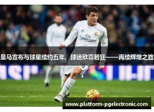 皇马宣布与球星续约五年，球迷欣喜若狂——再续辉煌之路