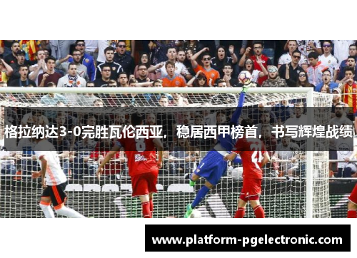 格拉纳达3-0完胜瓦伦西亚，稳居西甲榜首，书写辉煌战绩
