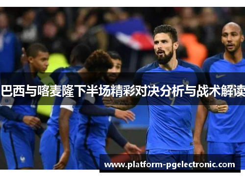 巴西与喀麦隆下半场精彩对决分析与战术解读