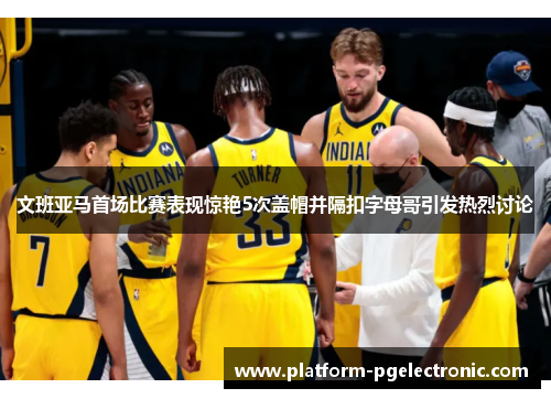 文班亚马首场比赛表现惊艳5次盖帽并隔扣字母哥引发热烈讨论