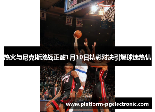 热火与尼克斯激战正酣1月10日精彩对决引爆球迷热情